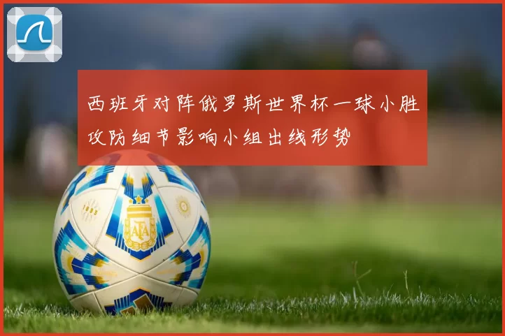 西班牙对阵俄罗斯世界杯一球小胜攻防细节影响小组出线形势