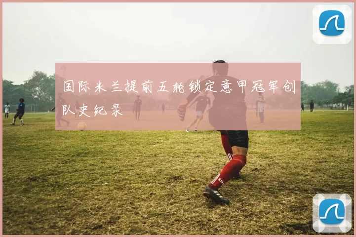 国际米兰提前五轮锁定意甲冠军创队史纪录