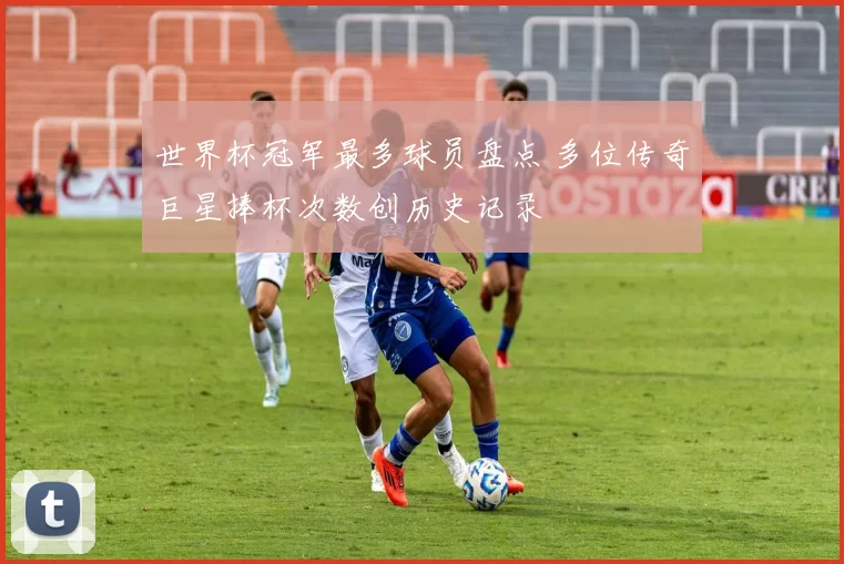 世界杯冠军最多球员盘点 多位传奇巨星捧杯次数创历史记录