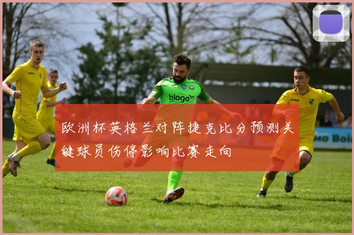 欧洲杯英格兰对阵捷克比分预测关键球员伤停影响比赛走向