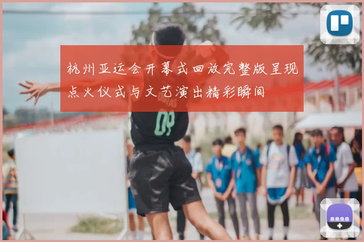 杭州亚运会开幕式回放完整版呈现点火仪式与文艺演出精彩瞬间