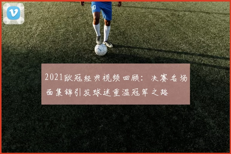 2021欧冠经典视频回顾:决赛名场面集锦引发球迷重温冠军之路