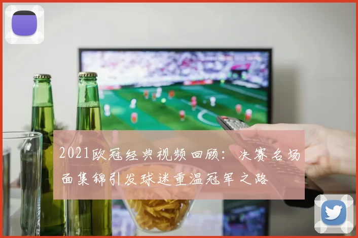 2021欧冠经典视频回顾:决赛名场面集锦引发球迷重温冠军之路