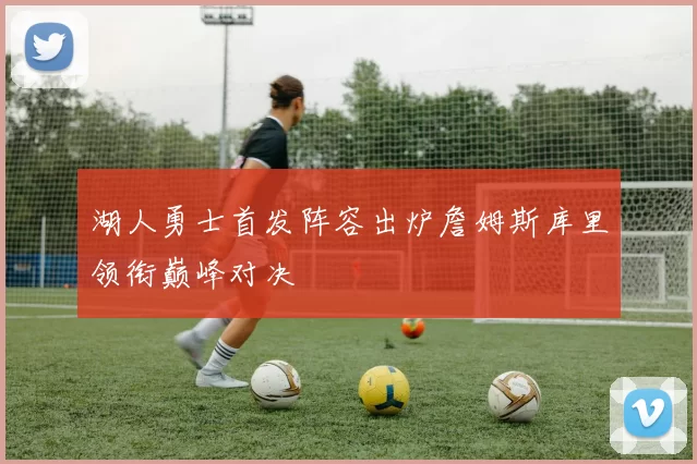 湖人勇士首发阵容出炉詹姆斯库里领衔巅峰对决