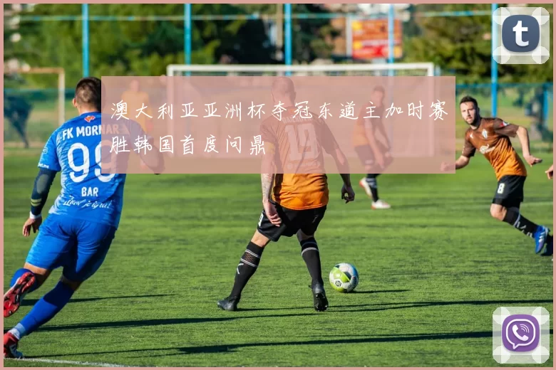 澳大利亚亚洲杯夺冠东道主加时赛胜韩国首度问鼎