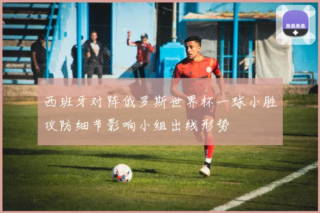 西班牙对阵俄罗斯世界杯一球小胜攻防细节影响小组出线形势